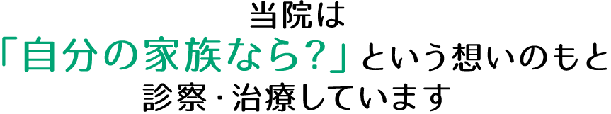 当院は「自分の家族なら?」という想いのもと診察・治療しています